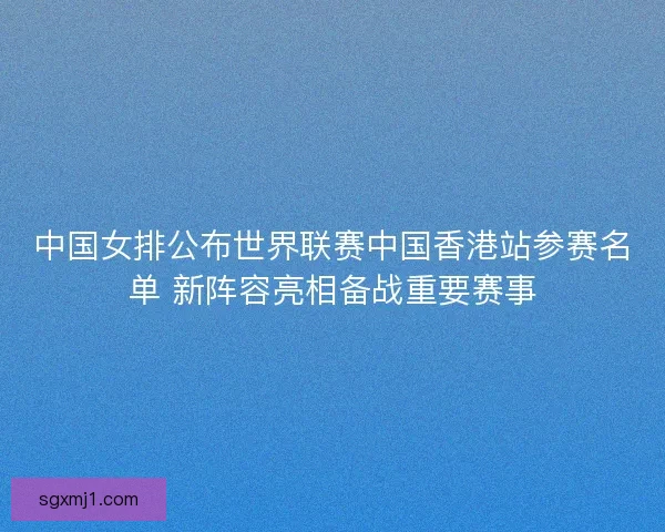中国女排公布世界联赛中国香港站参赛名单 新阵容亮相备战重要赛事