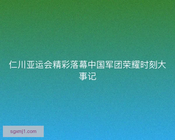 仁川亚运会精彩落幕中国军团荣耀时刻大事记