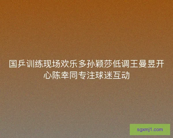 国乒训练现场欢乐多孙颖莎低调王曼昱开心陈幸同专注球迷互动