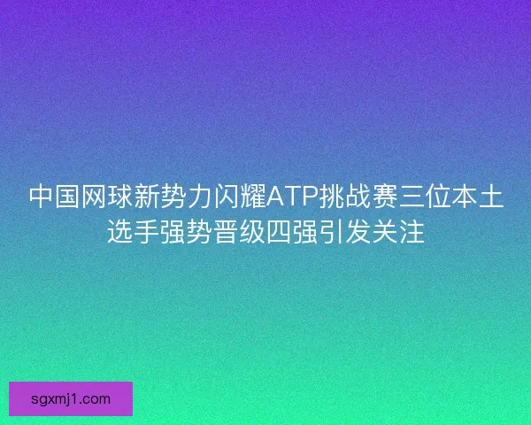 中国网球新势力闪耀ATP挑战赛三位本土选手强势晋级四强引发关注
